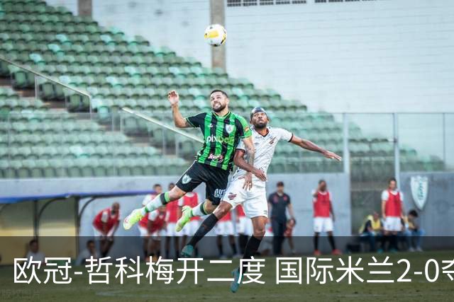 欧冠-哲科梅开二度 国际米兰2-0夺3连胜提前出线