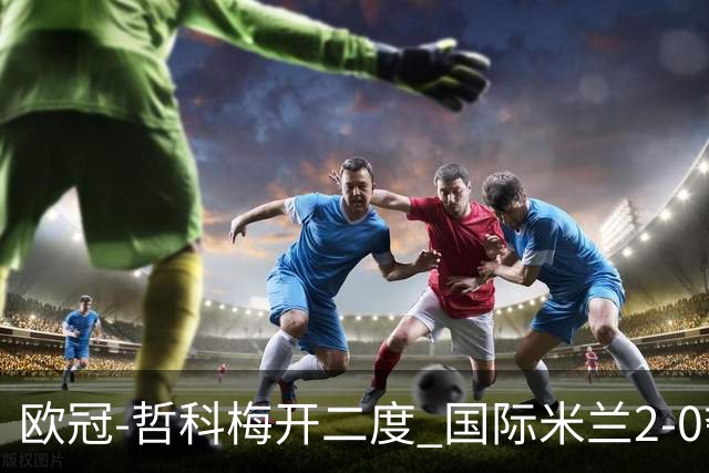 欧冠-哲科梅开二度 国际米兰2-0夺3连胜提前出线