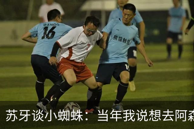 苏牙谈小蜘蛛：当年我说想去阿森纳 杰拉德说再留1年助我去皇萨仁