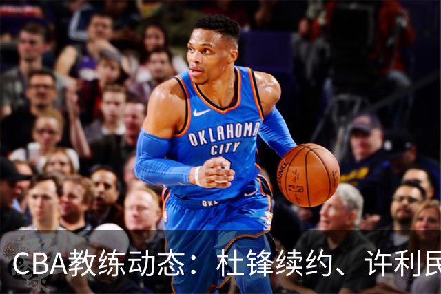 CBA教练动态：杜锋续约、许利民退出、杨鸣受限、李春江传言不实
